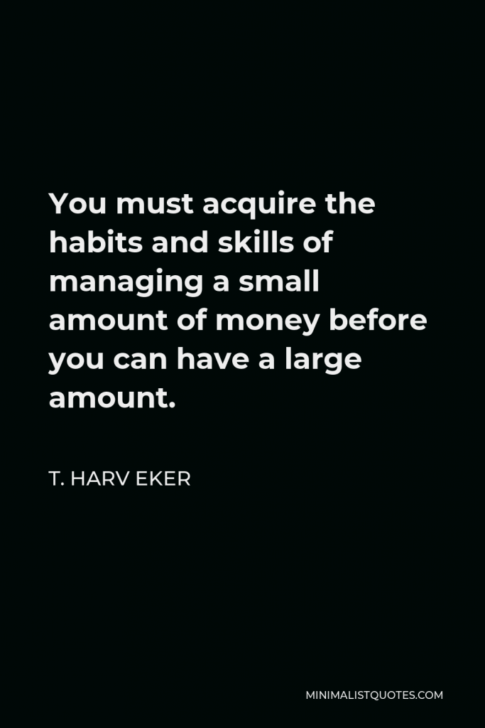 T. Harv Eker Quote - You must acquire the habits and skills of managing a small amount of money before you can have a large amount.