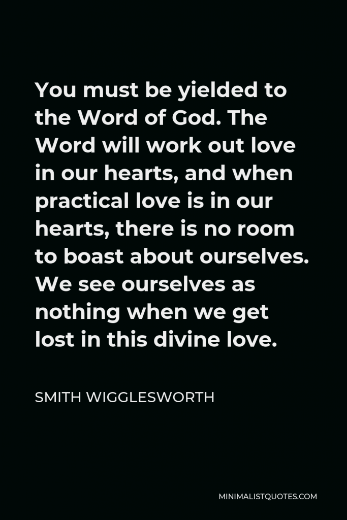 Smith Wigglesworth Quote - You must be yielded to the Word of God. The Word will work out love in our hearts, and when practical love is in our hearts, there is no room to boast about ourselves. We see ourselves as nothing when we get lost in this divine love.