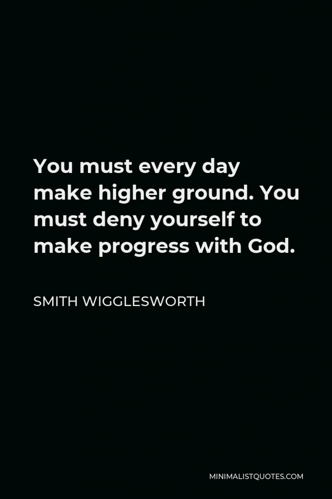 Smith Wigglesworth Quote - You must every day make higher ground. You must deny yourself to make progress with God.