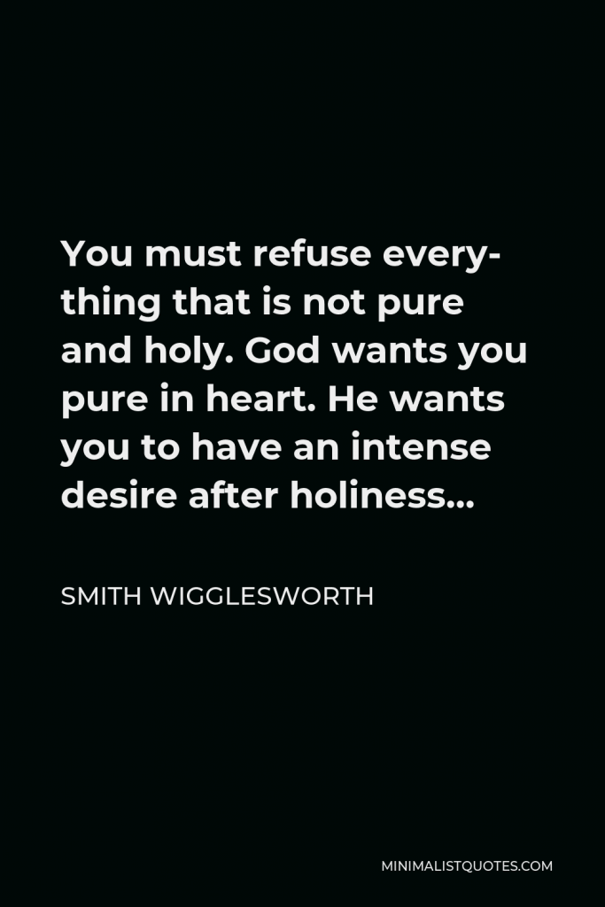Smith Wigglesworth Quote - You must refuse every- thing that is not pure and holy. God wants you pure in heart. He wants you to have an intense desire after holiness…