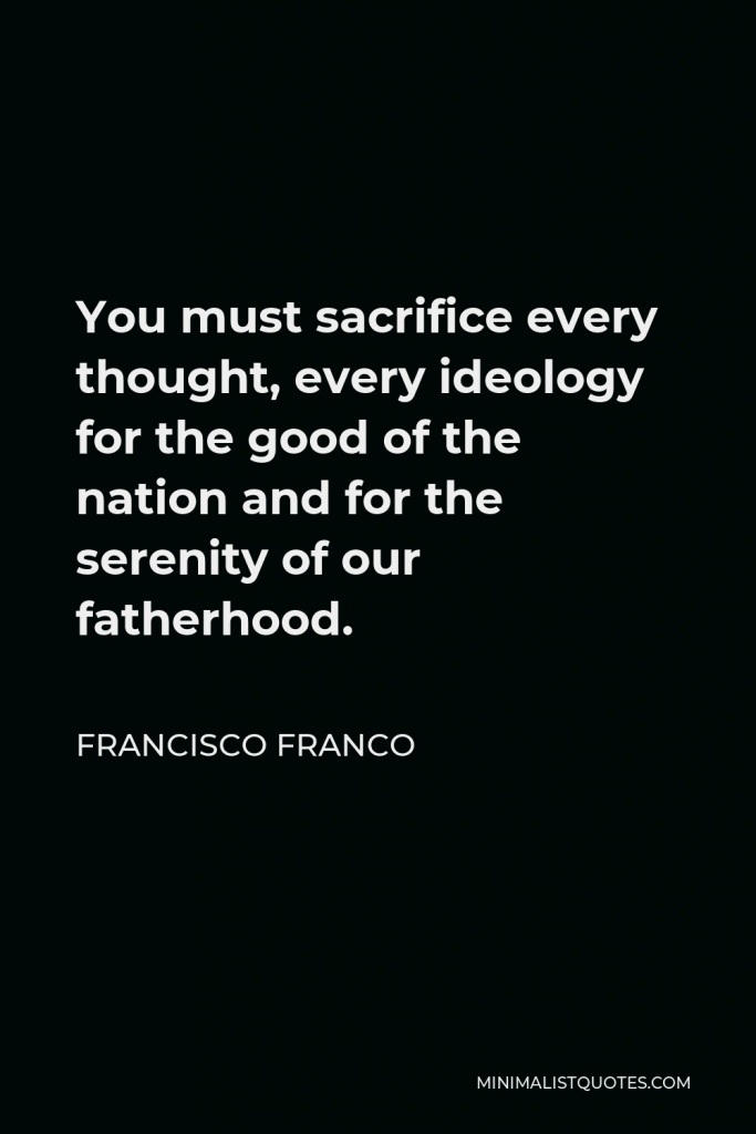 Francisco Franco Quote - You must sacrifice every thought, every ideology for the good of the nation and for the serenity of our fatherhood.