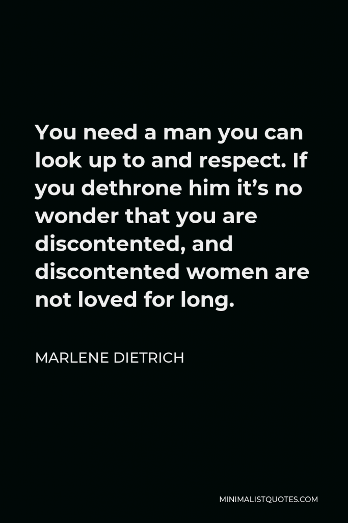 Marlene Dietrich Quote - You need a man you can look up to and respect. If you dethrone him it’s no wonder that you are discontented, and discontented women are not loved for long.