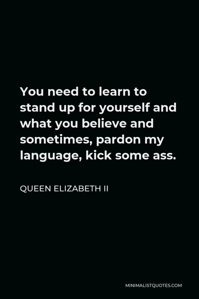 Queen Elizabeth II Quote - You need to learn to stand up for yourself and what you believe and sometimes, pardon my language, kick some ass.