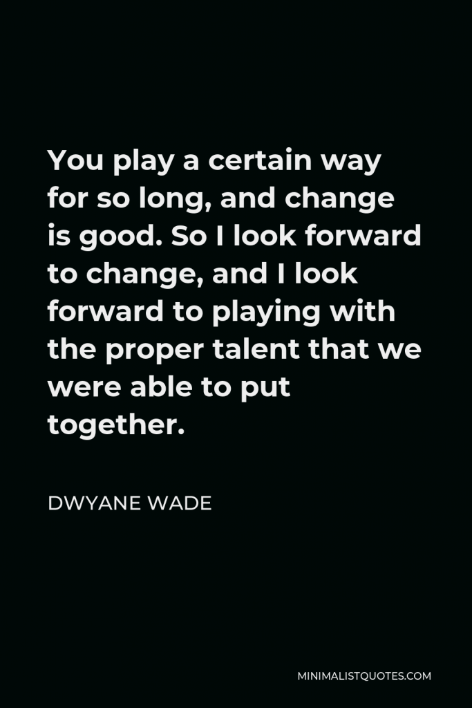 Dwyane Wade Quote - You play a certain way for so long, and change is good. So I look forward to change, and I look forward to playing with the proper talent that we were able to put together.