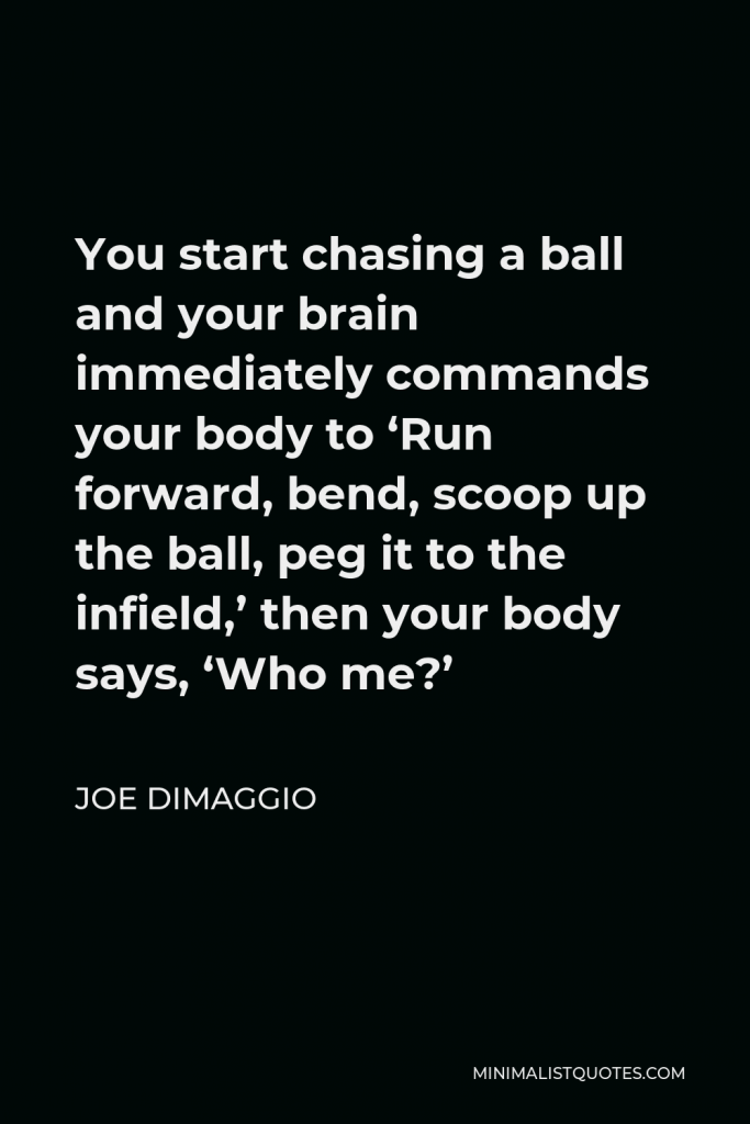 Joe DiMaggio Quote - You start chasing a ball and your brain immediately commands your body to ‘Run forward, bend, scoop up the ball, peg it to the infield,’ then your body says, ‘Who me?’