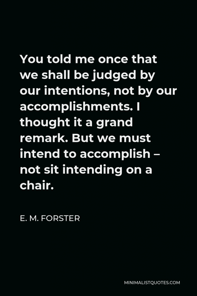 E. M. Forster Quote - You told me once that we shall be judged by our intentions, not by our accomplishments. I thought it a grand remark. But we must intend to accomplish – not sit intending on a chair.