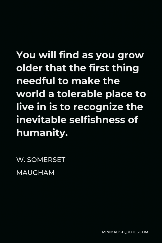 W. Somerset Maugham Quote - You will find as you grow older that the first thing needful to make the world a tolerable place to live in is to recognize the inevitable selfishness of humanity.