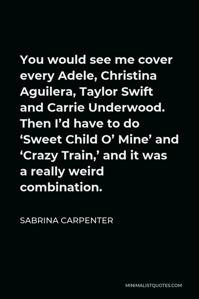 Sabrina Carpenter Quote - You would see me cover every Adele, Christina Aguilera, Taylor Swift and Carrie Underwood. Then I’d have to do ‘Sweet Child O’ Mine’ and ‘Crazy Train,’ and it was a really weird combination.