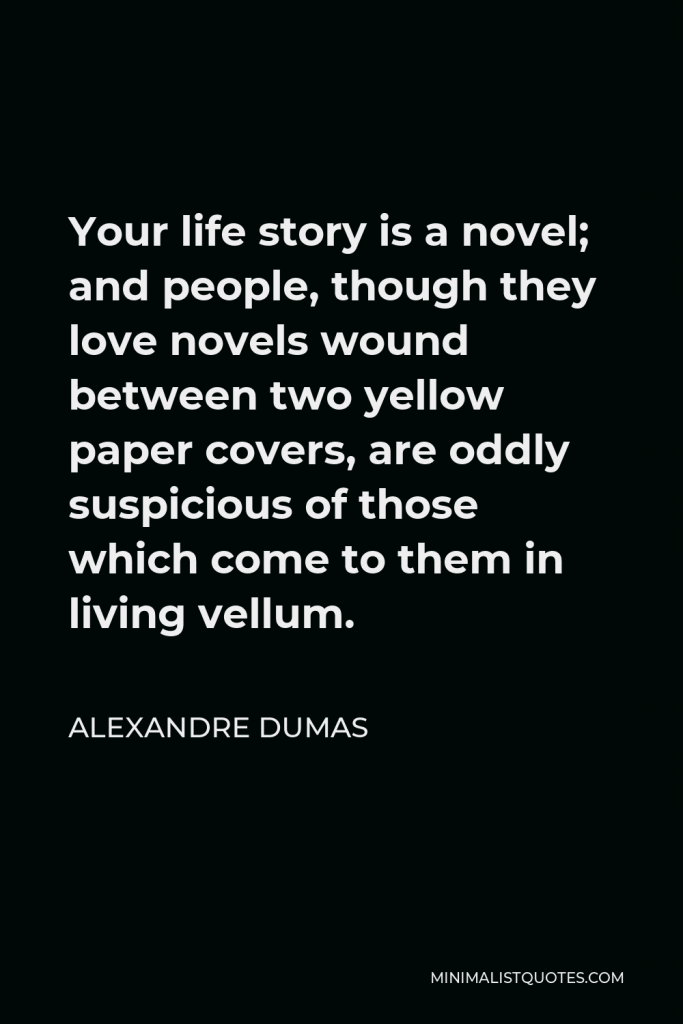 Alexandre Dumas Quote - Your life story is a novel; and people, though they love novels wound between two yellow paper covers, are oddly suspicious of those which come to them in living vellum.
