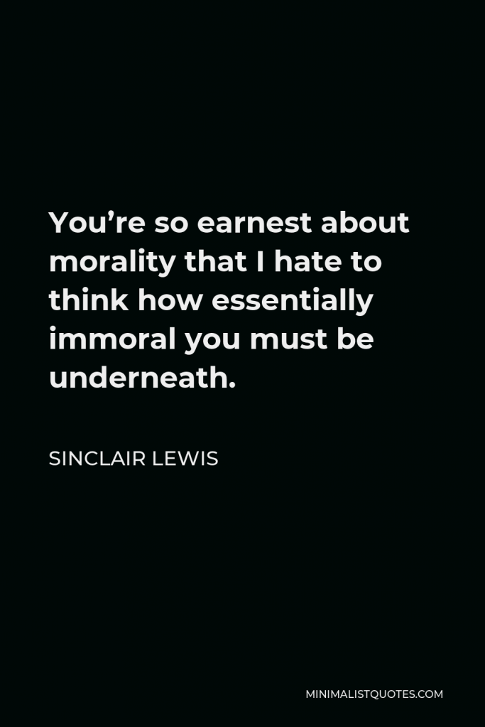 Sinclair Lewis Quote - You’re so earnest about morality that I hate to think how essentially immoral you must be underneath.