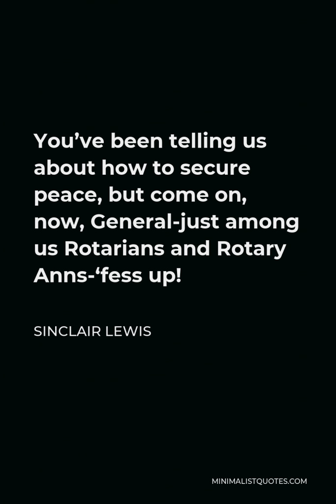 Sinclair Lewis Quote - You’ve been telling us about how to secure peace, but come on, now, General-just among us Rotarians and Rotary Anns-‘fess up!