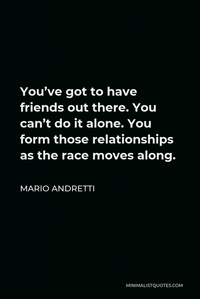 Mario Andretti Quote - You’ve got to have friends out there. You can’t do it alone. You form those relationships as the race moves along.