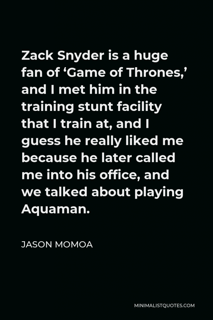 Jason Momoa Quote - Zack Snyder is a huge fan of ‘Game of Thrones,’ and I met him in the training stunt facility that I train at, and I guess he really liked me because he later called me into his office, and we talked about playing Aquaman.