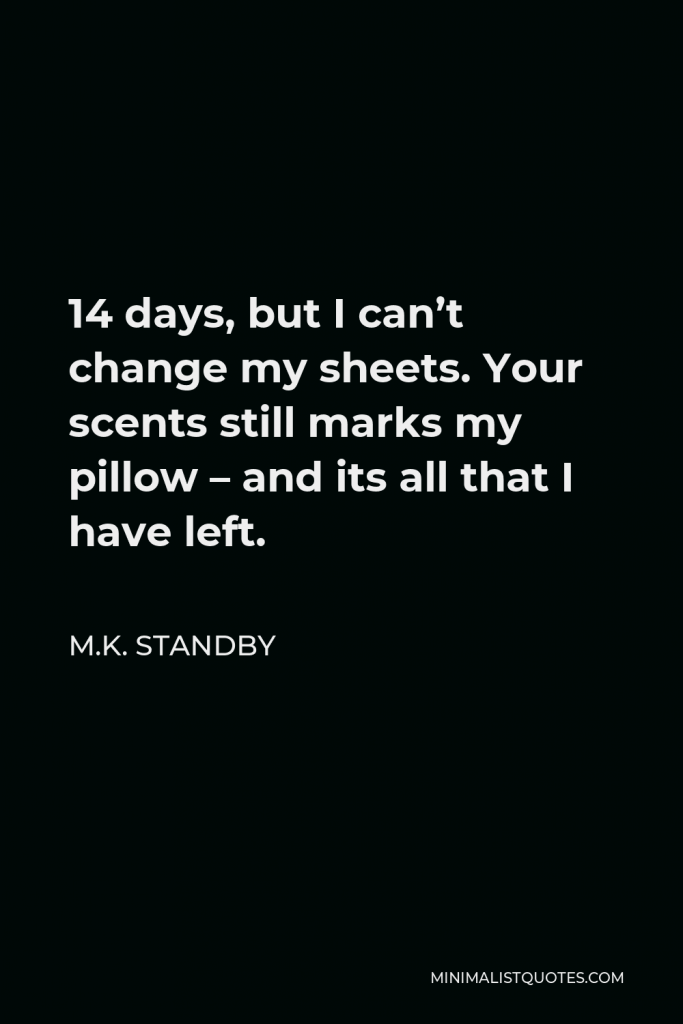 M.K. Standby Quote - 14 days, but I can’t change my sheets. Your scents still marks my pillow – and its all that I have left.