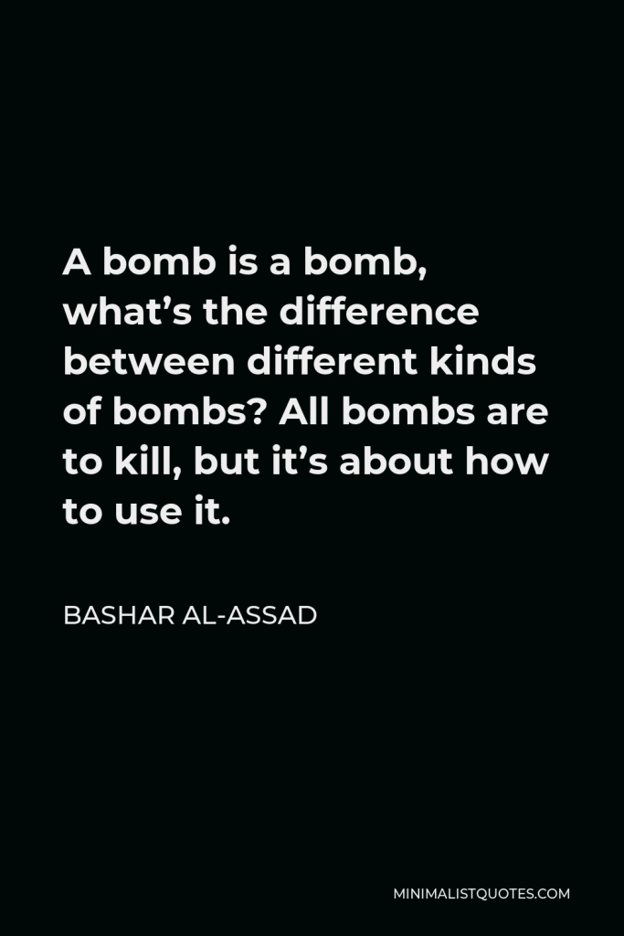 Bashar al-Assad Quote - A bomb is a bomb, what’s the difference between different kinds of bombs? All bombs are to kill, but it’s about how to use it.