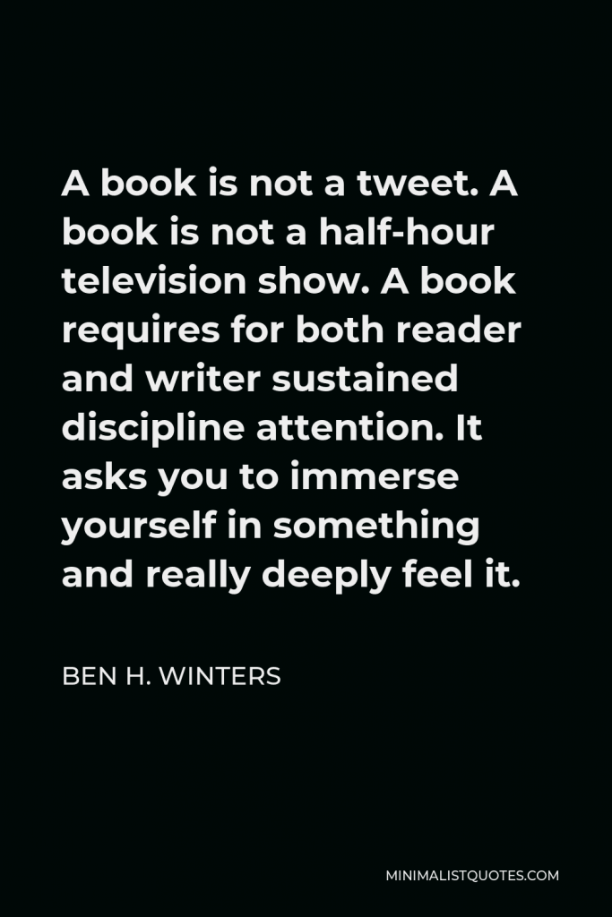 Ben H. Winters Quote - A book is not a tweet. A book is not a half-hour television show. A book requires for both reader and writer sustained discipline attention. It asks you to immerse yourself in something and really deeply feel it.
