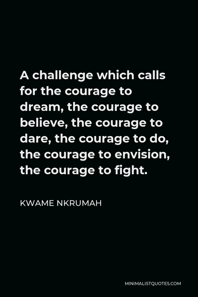 Kwame Nkrumah Quote - A challenge which calls for the courage to dream, the courage to believe, the courage to dare, the courage to do, the courage to envision, the courage to fight.