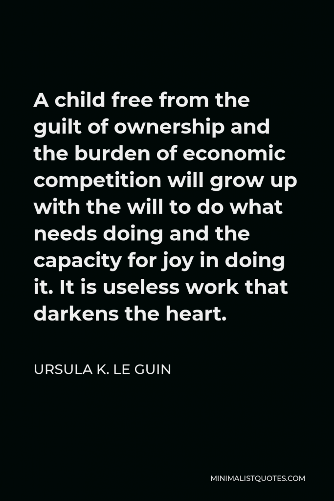 Ursula K. Le Guin Quote - A child free from the guilt of ownership and the burden of economic competition will grow up with the will to do what needs doing and the capacity for joy in doing it. It is useless work that darkens the heart.