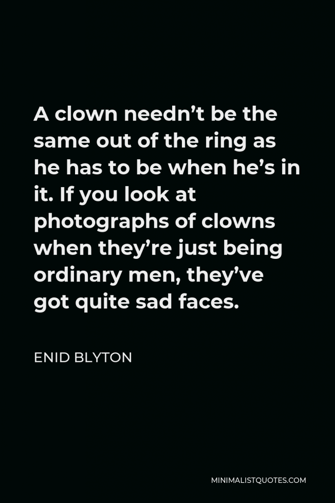 Enid Blyton Quote - A clown needn’t be the same out of the ring as he has to be when he’s in it. If you look at photographs of clowns when they’re just being ordinary men, they’ve got quite sad faces.