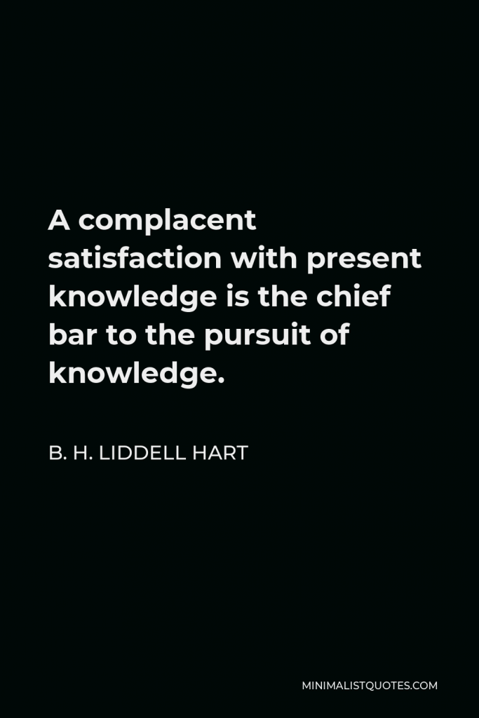 B. H. Liddell Hart Quote - A complacent satisfaction with present knowledge is the chief bar to the pursuit of knowledge.