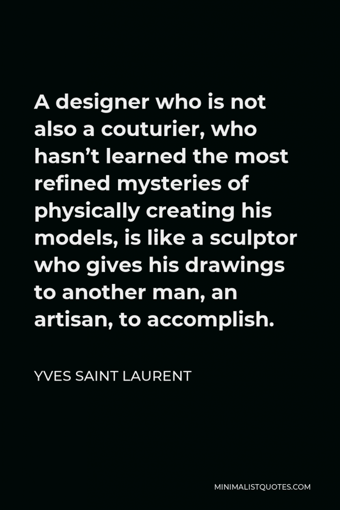 Yves Saint Laurent Quote - A designer who is not also a couturier, who hasn’t learned the most refined mysteries of physically creating his models, is like a sculptor who gives his drawings to another man, an artisan, to accomplish.