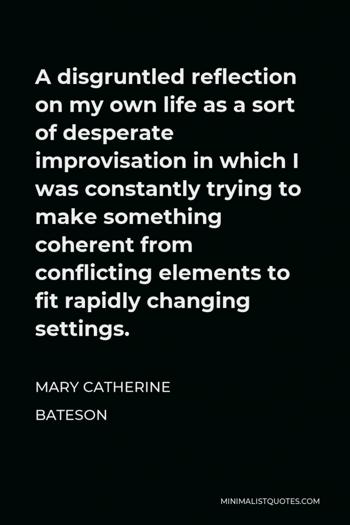 Mary Catherine Bateson Quote - A disgruntled reflection on my own life as a sort of desperate improvisation in which I was constantly trying to make something coherent from conflicting elements to fit rapidly changing settings.