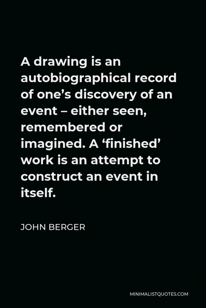 John Berger Quote - A drawing is an autobiographical record of one’s discovery of an event – either seen, remembered or imagined. A ‘finished’ work is an attempt to construct an event in itself.