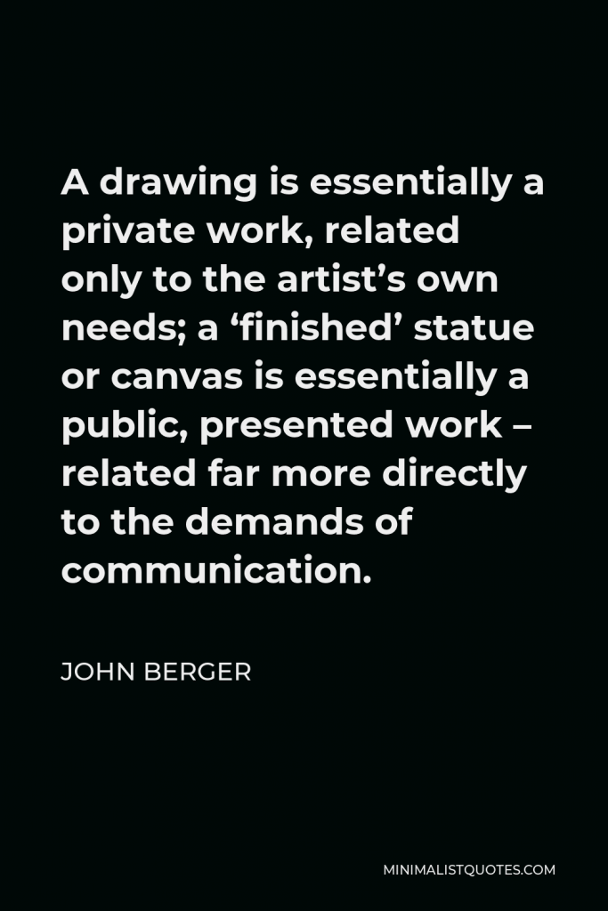 John Berger Quote - A drawing is essentially a private work, related only to the artist’s own needs; a ‘finished’ statue or canvas is essentially a public, presented work – related far more directly to the demands of communication.