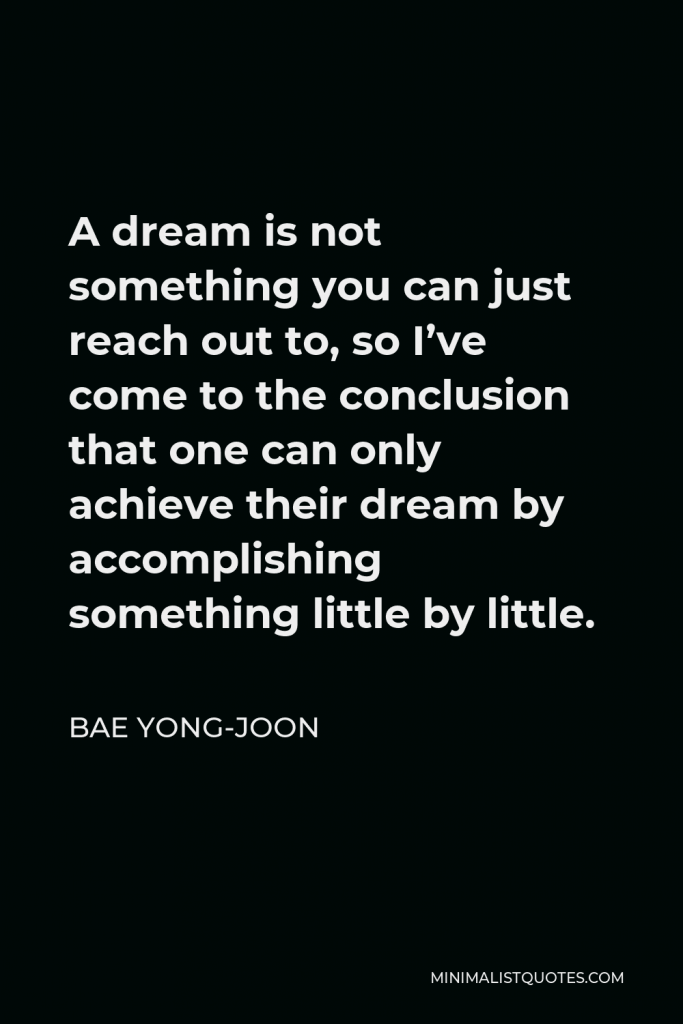 Bae Yong-joon Quote - A dream is not something you can just reach out to, so I’ve come to the conclusion that one can only achieve their dream by accomplishing something little by little.