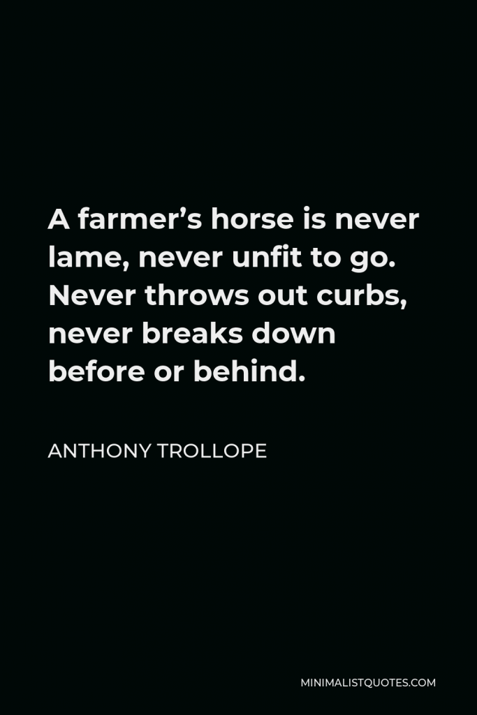 Anthony Trollope Quote - A farmer’s horse is never lame, never unfit to go. Never throws out curbs, never breaks down before or behind.