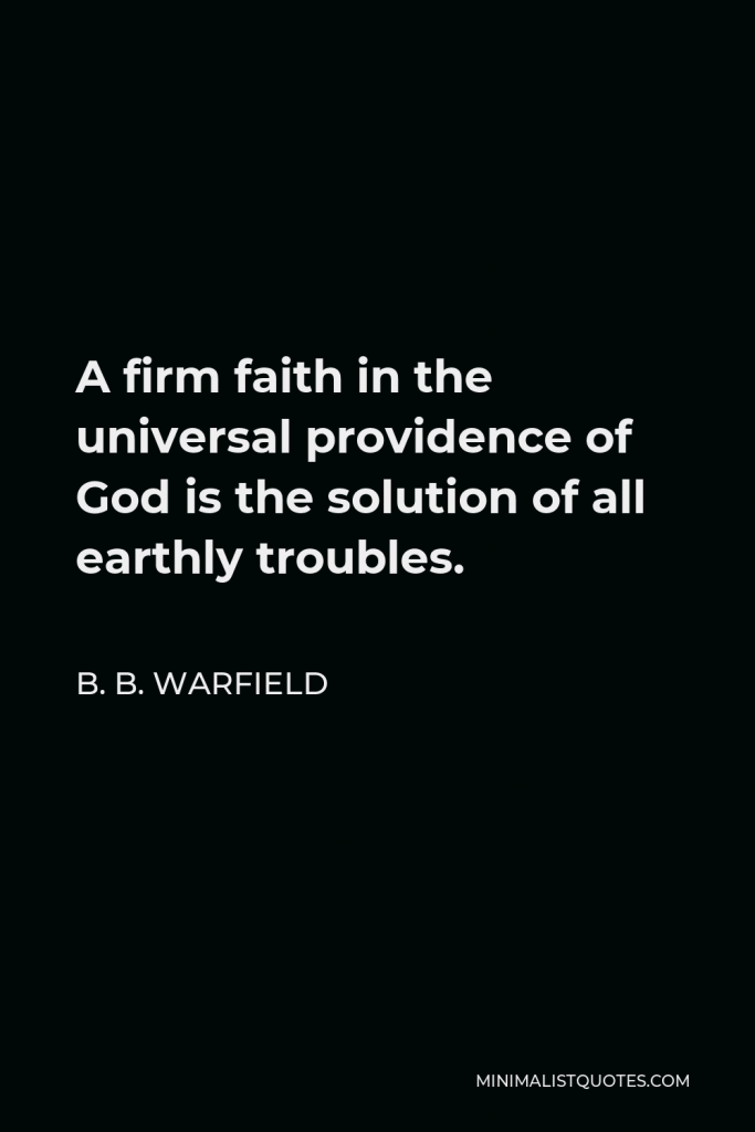 B. B. Warfield Quote - A firm faith in the universal providence of God is the solution of all earthly problems. It is almost equally true that a clear and full apprehension of the universal providence of God is the solution of most theological problems.