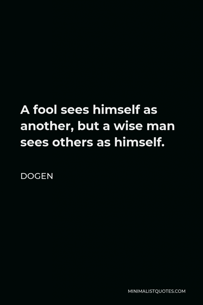Dogen Quote - A fool sees himself as another, but a wise man sees others as himself.