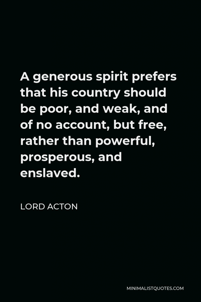 Lord Acton Quote - A generous spirit prefers that his country should be poor, and weak, and of no account, but free, rather than powerful, prosperous, and enslaved.