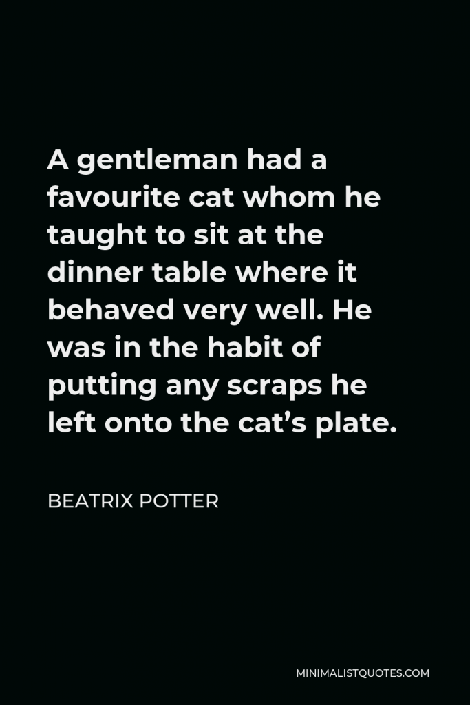 Beatrix Potter Quote - A gentleman had a favourite cat whom he taught to sit at the dinner table where it behaved very well. He was in the habit of putting any scraps he left onto the cat’s plate.