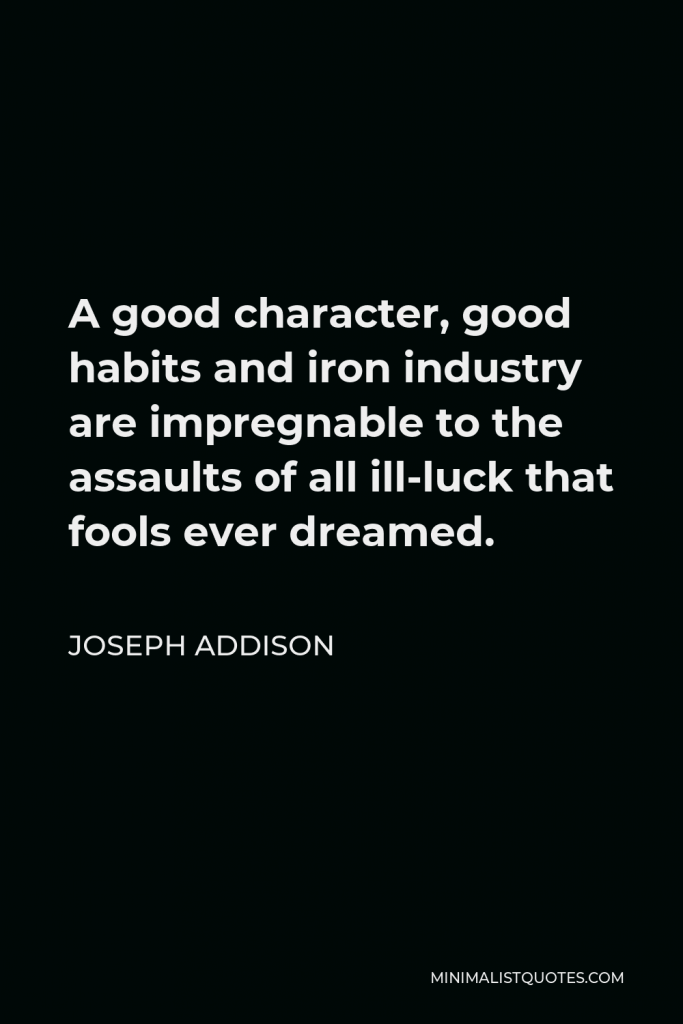 Joseph Addison Quote - A good character, good habits and iron industry are impregnable to the assaults of all ill-luck that fools ever dreamed.