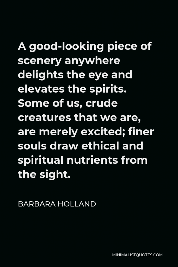 Barbara Holland Quote - A good-looking piece of scenery anywhere delights the eye and elevates the spirits. Some of us, crude creatures that we are, are merely excited; finer souls draw ethical and spiritual nutrients from the sight.