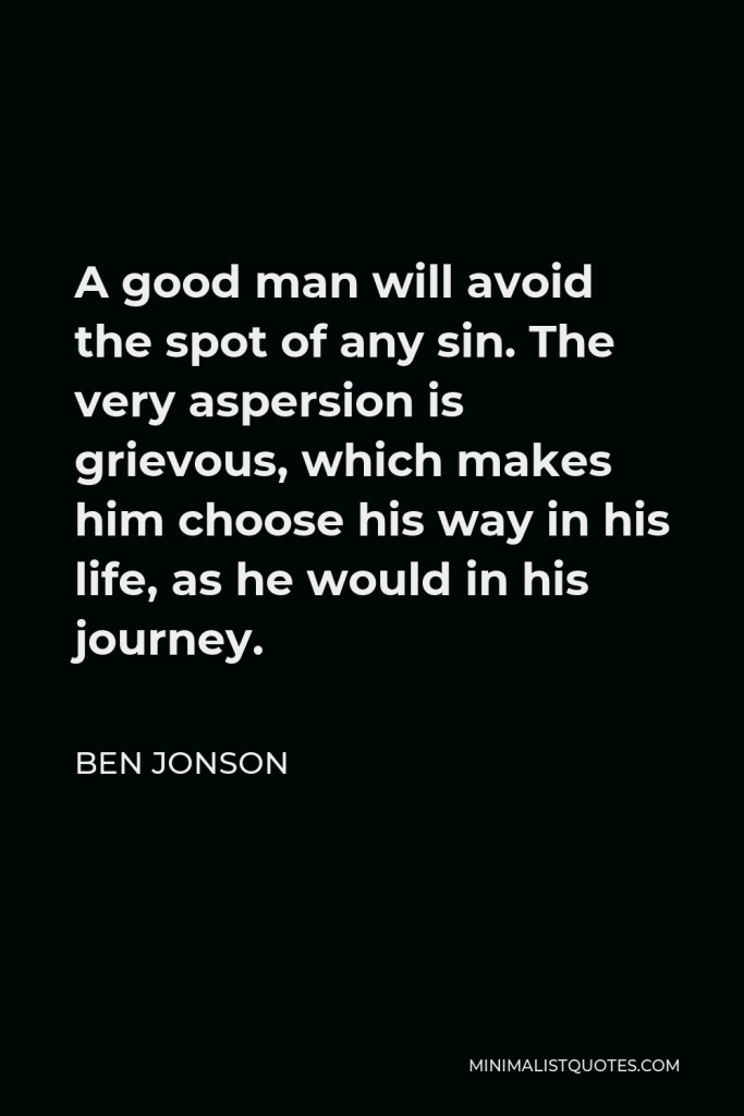 Ben Jonson Quote - A good man will avoid the spot of any sin. The very aspersion is grievous, which makes him choose his way in his life, as he would in his journey.