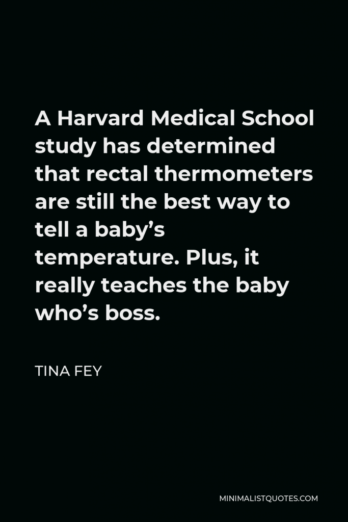 Tina Fey Quote - A Harvard Medical School study has determined that rectal thermometers are still the best way to tell a baby’s temperature. Plus, it really teaches the baby who’s boss.