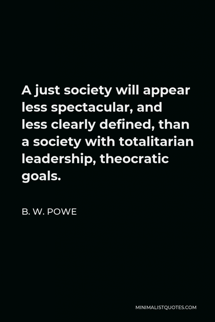 B. W. Powe Quote - A just society will appear less spectacular, and less clearly defined, than a society with totalitarian leadership, theocratic goals.