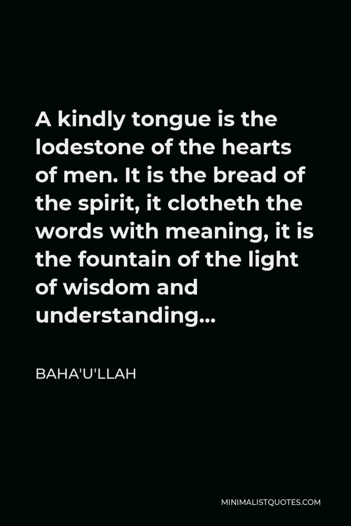 Baha'u'llah Quote - A kindly tongue is the lodestone of the hearts of men. It is the bread of the spirit, it clotheth the words with meaning, it is the fountain of the light of wisdom and understanding…