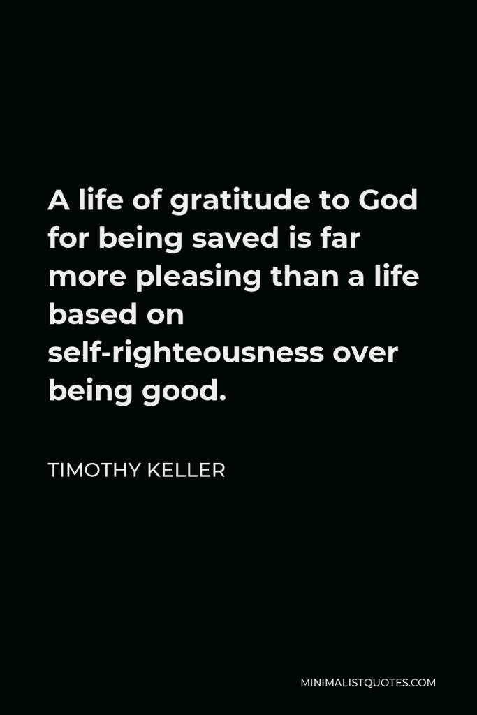 Timothy Keller Quote - A life of gratitude to God for being saved is far more pleasing than a life based on self-righteousness over being good.