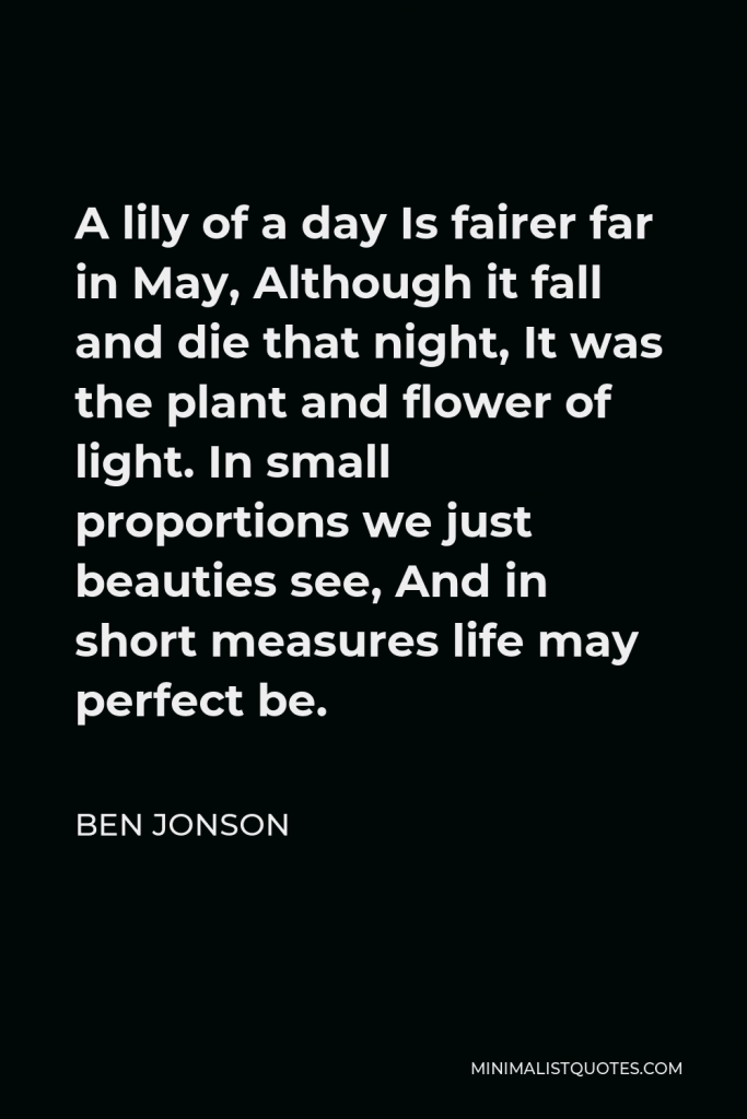 Ben Jonson Quote - A lily of a day Is fairer far in May, Although it fall and die that night, It was the plant and flower of light. In small proportions we just beauties see, And in short measures life may perfect be.