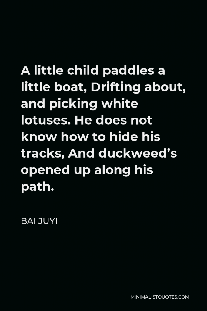 Bai Juyi Quote - A little child paddles a little boat, Drifting about, and picking white lotuses. He does not know how to hide his tracks, And duckweed’s opened up along his path.
