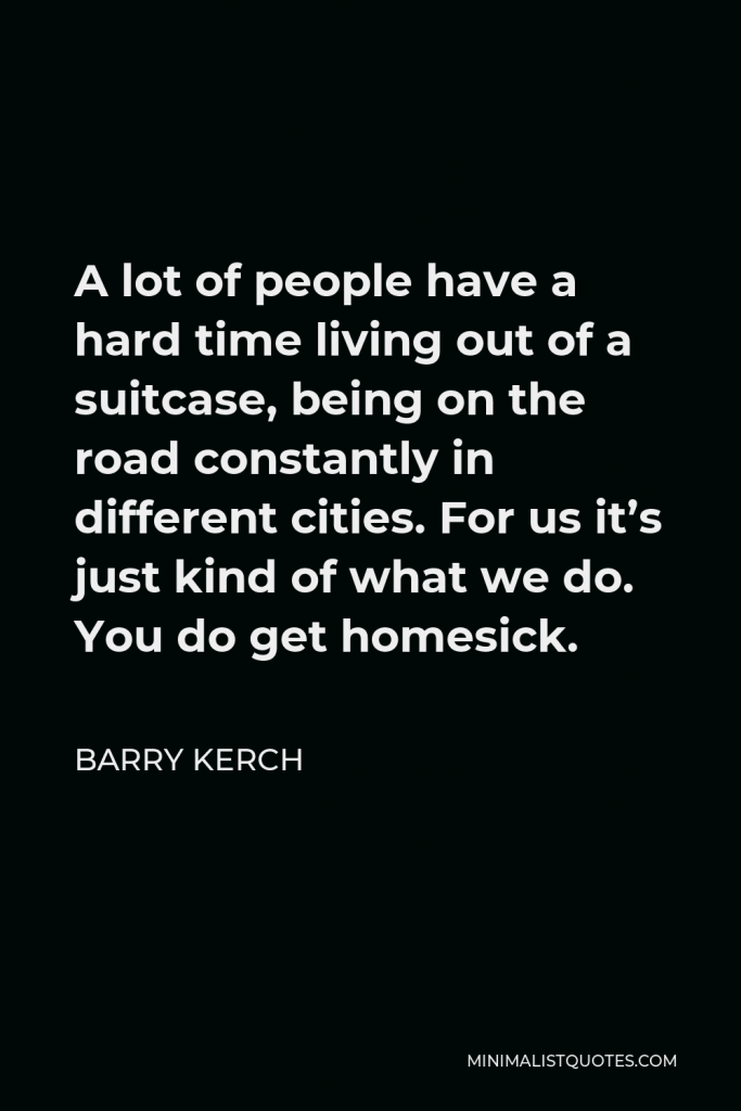 Barry Kerch Quote - A lot of people have a hard time living out of a suitcase, being on the road constantly in different cities. For us it’s just kind of what we do. You do get homesick.