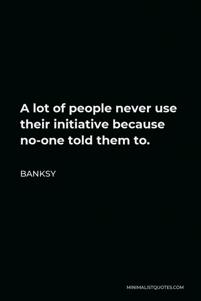Banksy Quote - A lot of people never use their initiative because no-one told them to.