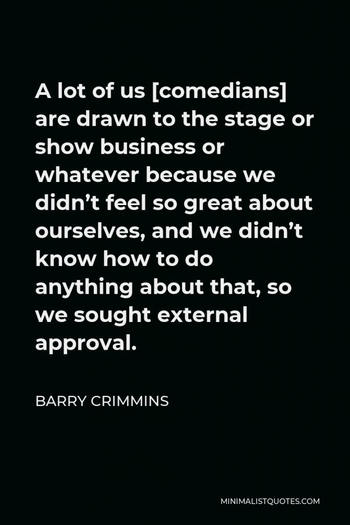 Barry Crimmins Quote - A lot of us [comedians] are drawn to the stage or show business or whatever because we didn’t feel so great about ourselves, and we didn’t know how to do anything about that, so we sought external approval.