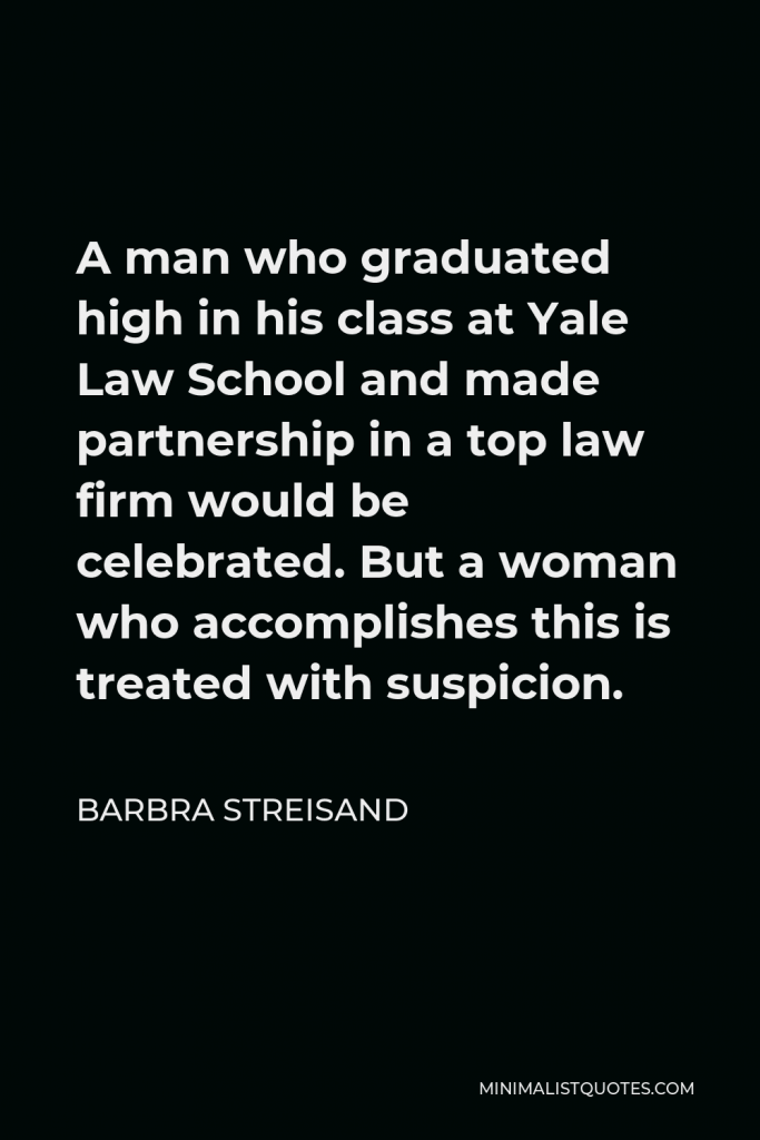 Barbra Streisand Quote - A man who graduated high in his class at Yale Law School and made partnership in a top law firm would be celebrated. But a woman who accomplishes this is treated with suspicion.