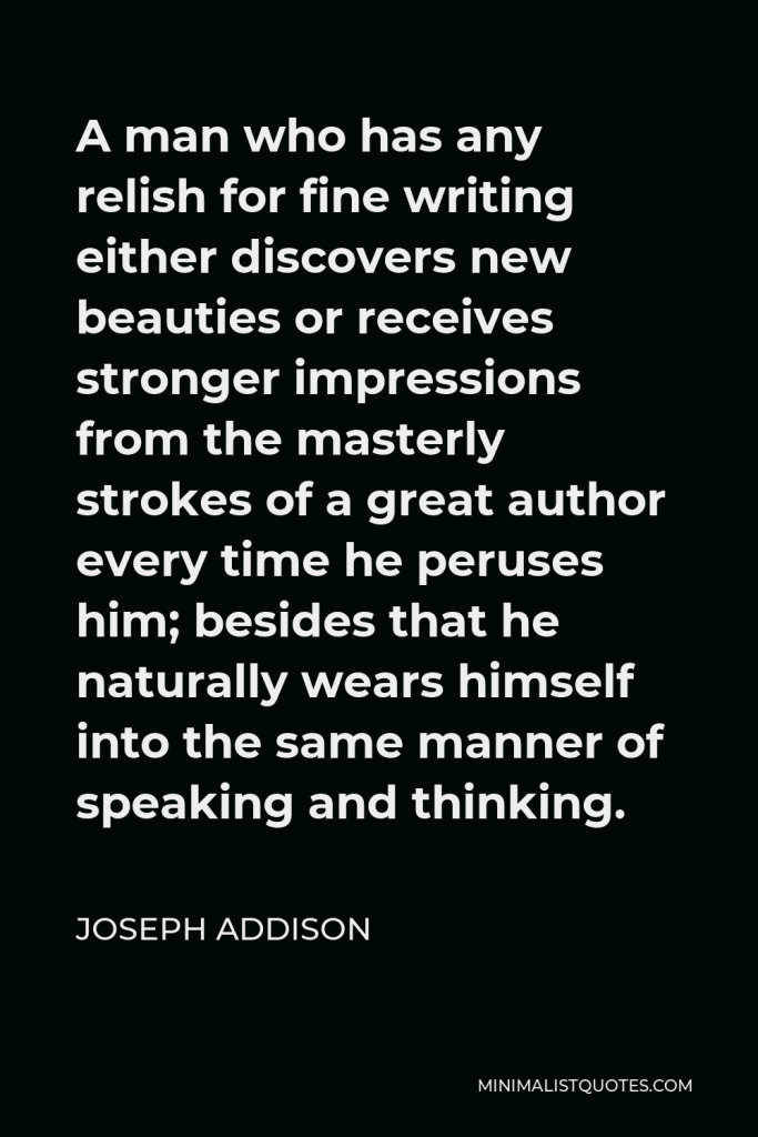 Joseph Addison Quote - A man who has any relish for fine writing either discovers new beauties or receives stronger impressions from the masterly strokes of a great author every time he peruses him; besides that he naturally wears himself into the same manner of speaking and thinking.