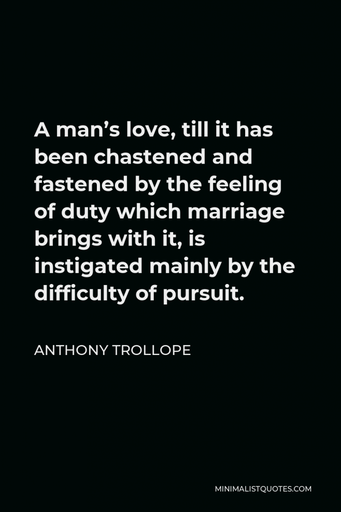 Anthony Trollope Quote - A man’s love, till it has been chastened and fastened by the feeling of duty which marriage brings with it, is instigated mainly by the difficulty of pursuit.