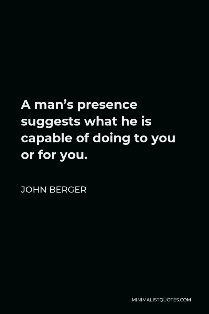 John Berger Quote - A man’s presence suggests what he is capable of doing to you or for you.